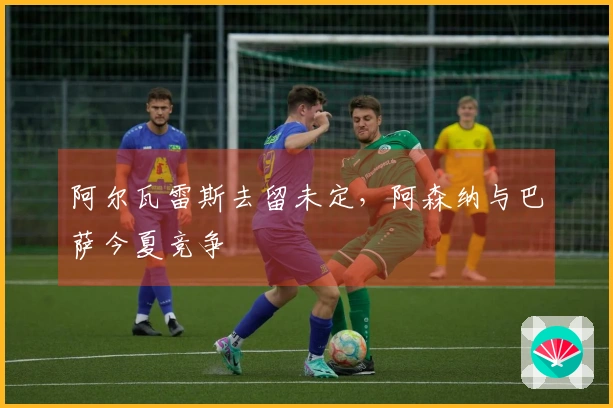 阿尔瓦雷斯去留未定，阿森纳与巴萨今夏竞争