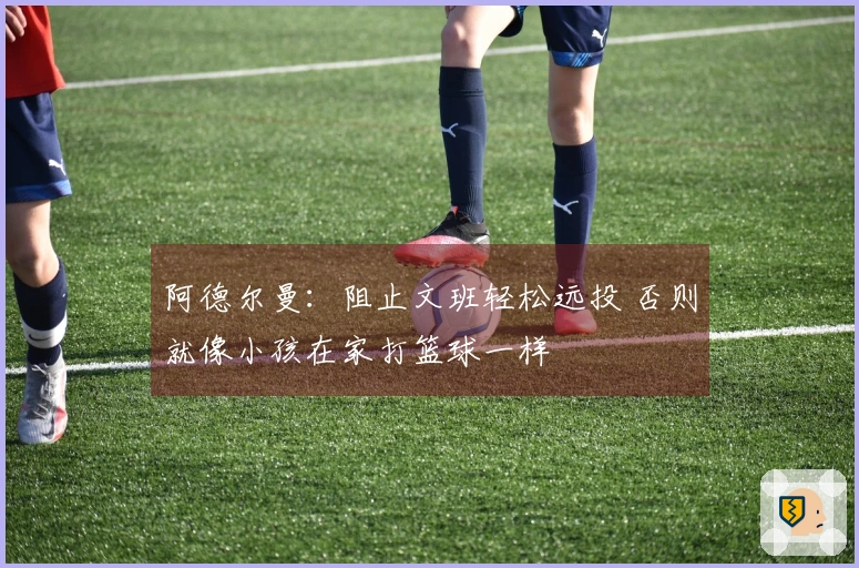 阿德尔曼：阻止文班轻松远投 否则就像小孩在家打篮球一样