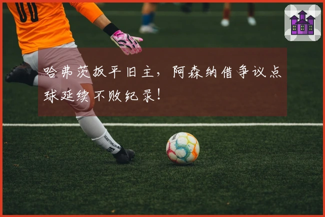 哈弗茨扳平旧主，阿森纳借争议点球延续不败纪录！