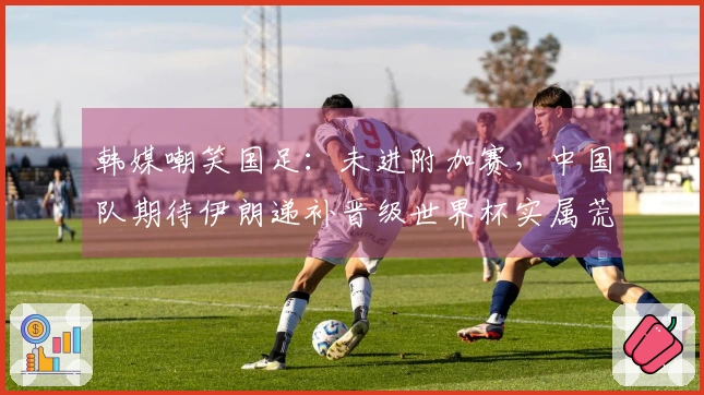 韩媒嘲笑国足：未进附加赛，中国队期待伊朗递补晋级世界杯实属荒谬