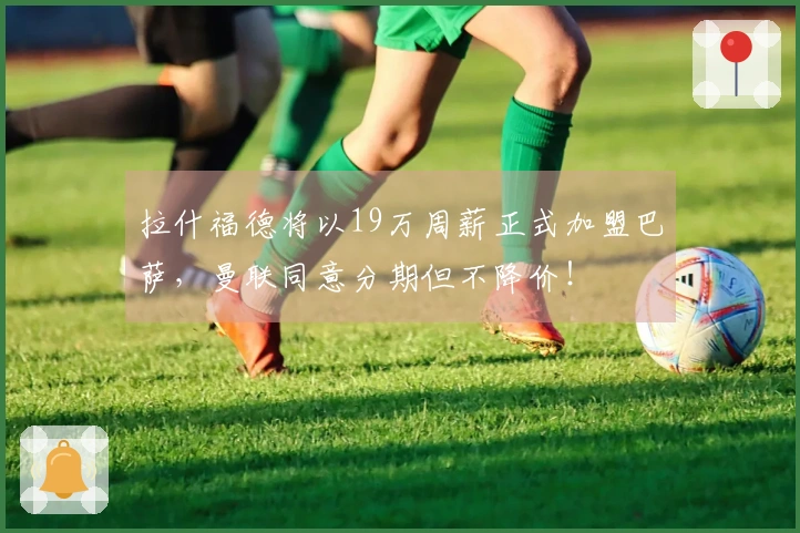 拉什福德将以19万周薪正式加盟巴萨，曼联同意分期但不降价！
