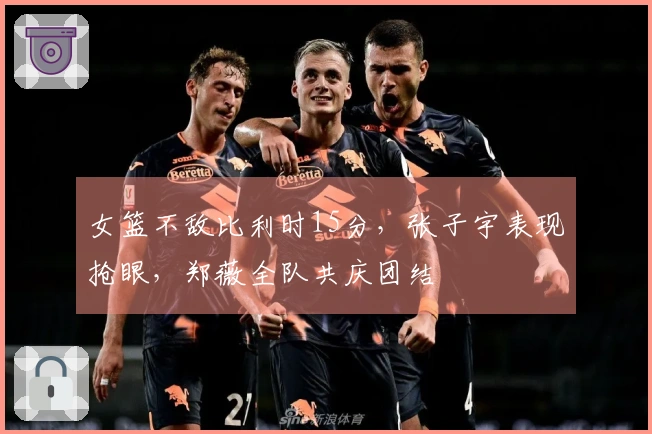 女篮不敌比利时15分，张子宇表现抢眼，郑薇全队共庆团结
