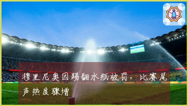 穆里尼奥因踢翻水瓶被罚，比赛尾声热度骤增