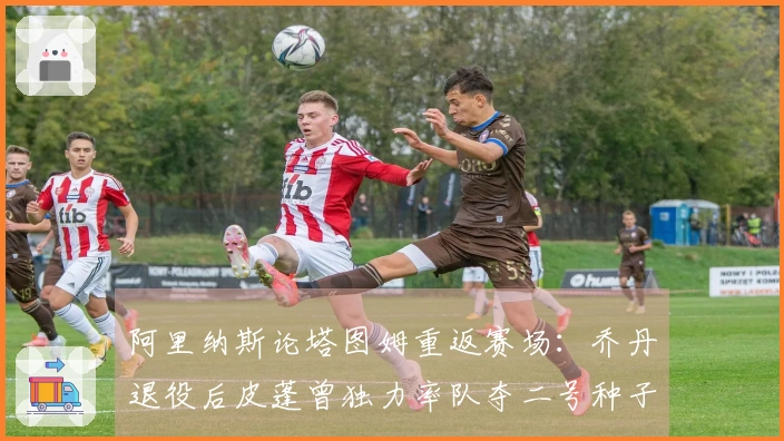 阿里纳斯论塔图姆重返赛场：乔丹退役后皮蓬曾独力率队夺二号种子