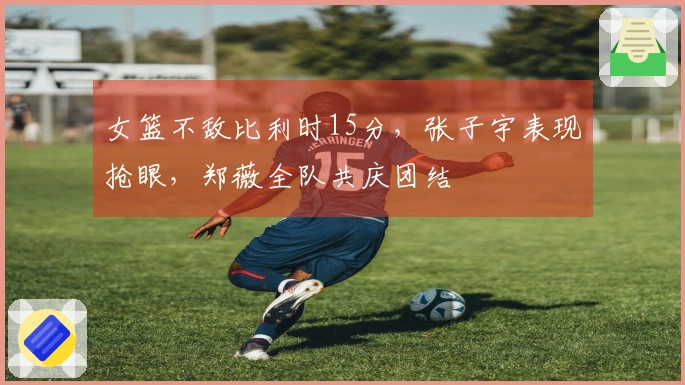 女篮不敌比利时15分，张子宇表现抢眼，郑薇全队共庆团结