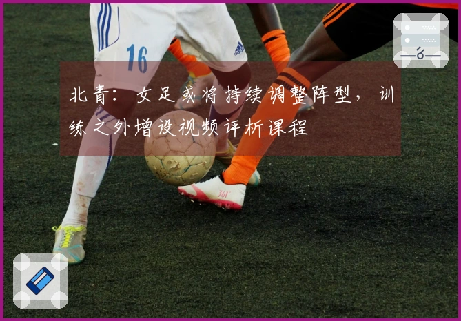 北青：女足或将持续调整阵型，训练之外增设视频评析课程