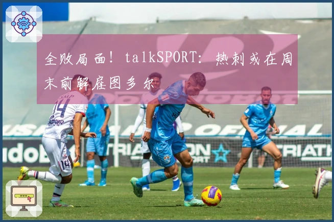 全败局面！talkSPORT：热刺或在周末前解雇图多尔