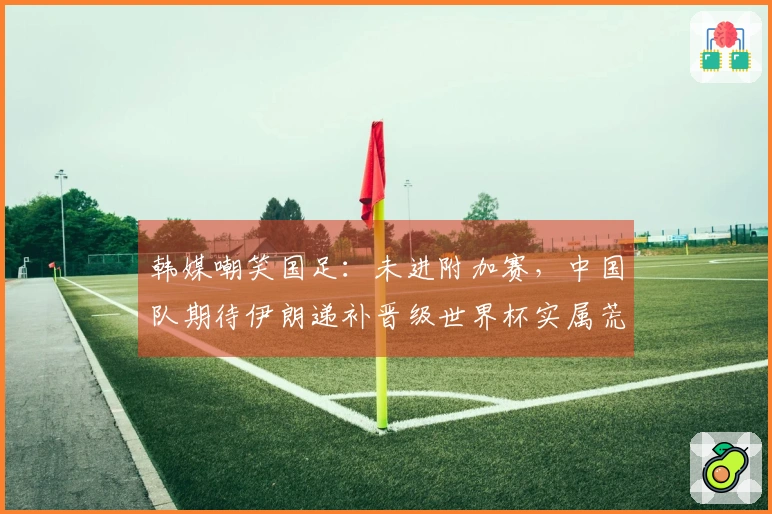 韩媒嘲笑国足：未进附加赛，中国队期待伊朗递补晋级世界杯实属荒谬