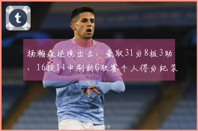 杨瀚森逆境出击,豪取31分8板3助,16投14中刷新G联赛个人得分纪录