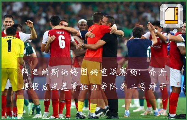 阿里纳斯论塔图姆重返赛场：乔丹退役后皮蓬曾独力率队夺二号种子