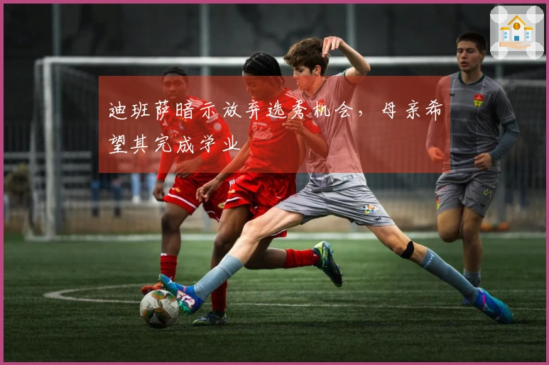 迪班萨暗示放弃选秀机会，母亲希望其完成学业