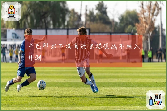 卡巴耶尔不满乌西克退役战不纳入计划