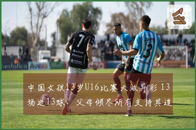 中国女孩13岁U16比赛大放异彩 13场进13球，父母倾尽所有支持其追梦