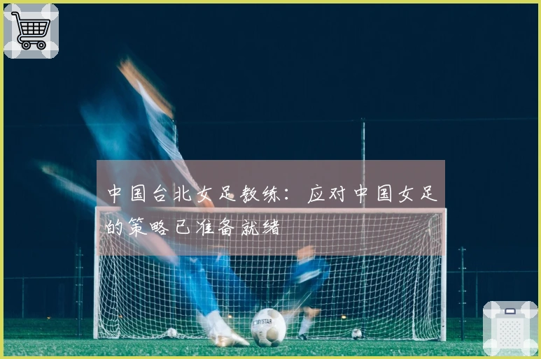 中国台北女足教练：应对中国女足的策略已准备就绪